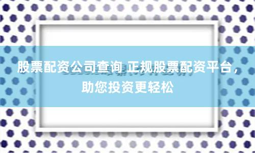 股票配资公司查询 正规股票配资平台，助您投资更轻松