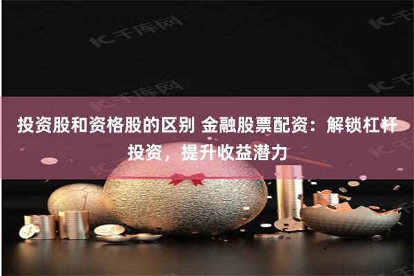 投资股和资格股的区别 金融股票配资：解锁杠杆投资，提升收益潜力