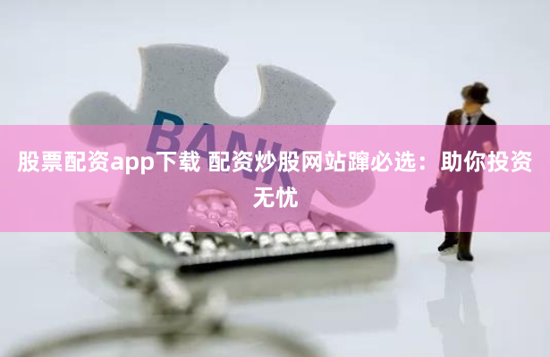 股票配资app下载 配资炒股网站蹿必选：助你投资无忧