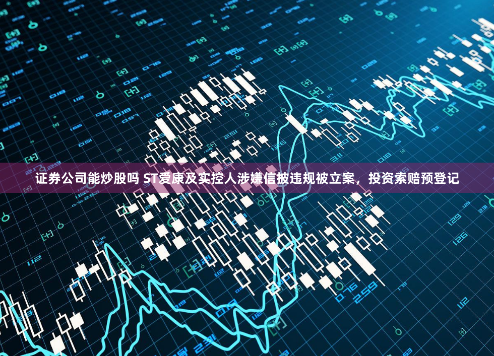 证券公司能炒股吗 ST爱康及实控人涉嫌信披违规被立案，投资索赔预登记