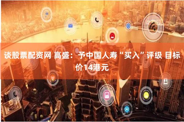 谈股票配资网 高盛：予中国人寿“买入”评级 目标价14港元