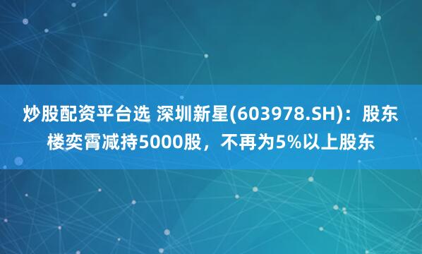 炒股配资平台选 深圳新星(603978.SH)：股东楼奕霄减持5000股，不再为5%以上股东