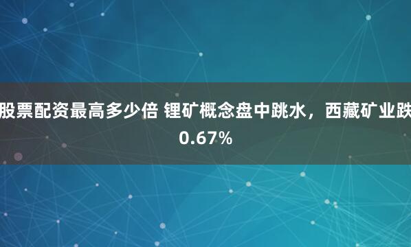 股票配资最高多少倍 锂矿概念盘中跳水，西藏矿业跌0.67%