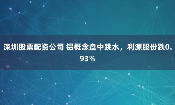 深圳股票配资公司 铝概念盘中跳水，利源股份跌0.93%