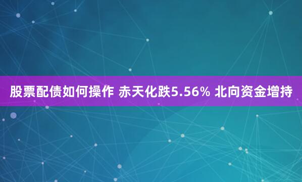 股票配债如何操作 赤天化跌5.56% 北向资金增持