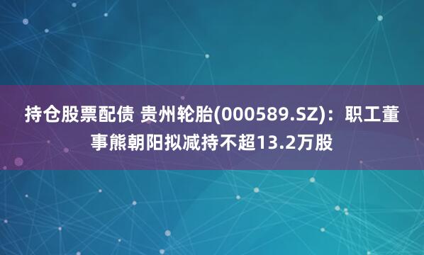 持仓股票配债 贵州轮胎(000589.SZ)：职工董事熊朝阳拟减持不超13.2万股