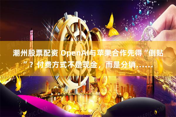 潮州股票配资 OpenAI与苹果合作先得“倒贴”？付费方式不是现金，而是分销……