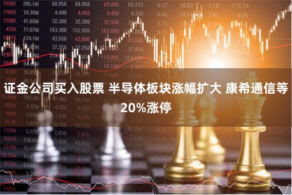 证金公司买入股票 半导体板块涨幅扩大 康希通信等20%涨停