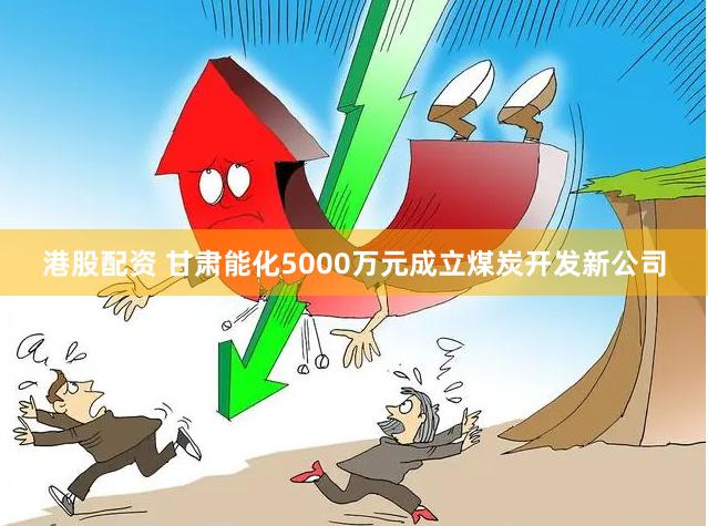 港股配资 甘肃能化5000万元成立煤炭开发新公司