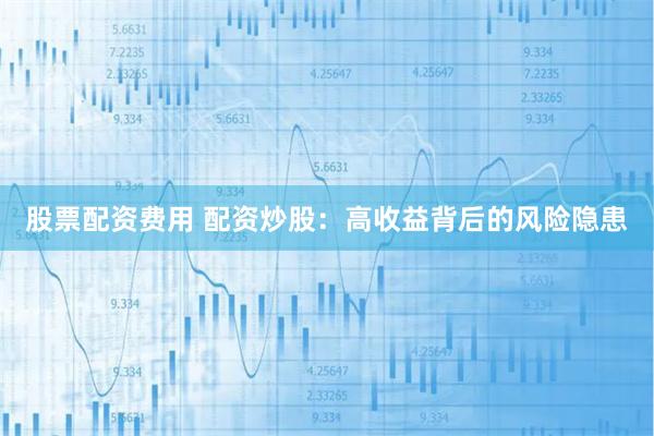 股票配资费用 配资炒股：高收益背后的风险隐患