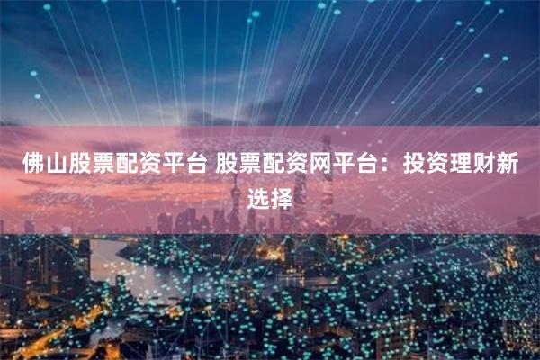 佛山股票配资平台 股票配资网平台：投资理财新选择