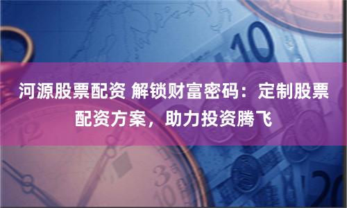 河源股票配资 解锁财富密码：定制股票配资方案，助力投资腾飞