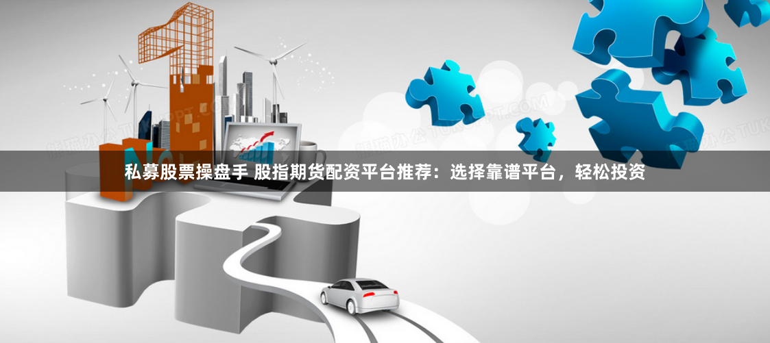 私募股票操盘手 股指期货配资平台推荐：选择靠谱平台，轻松投资