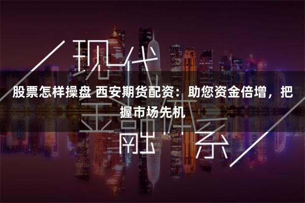 股票怎样操盘 西安期货配资：助您资金倍增，把握市场先机
