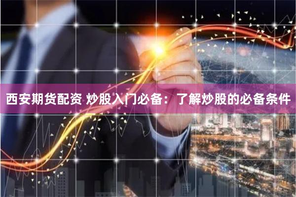 西安期货配资 炒股入门必备：了解炒股的必备条件